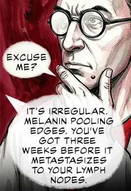 PANEL 32 Sanders touches his chin self-consciously. SANDERS: Excuse me? NEIL: It's irregular. Melanin pooling edges. You’ve got three weeks before it metastasizes to your lymph nodes.