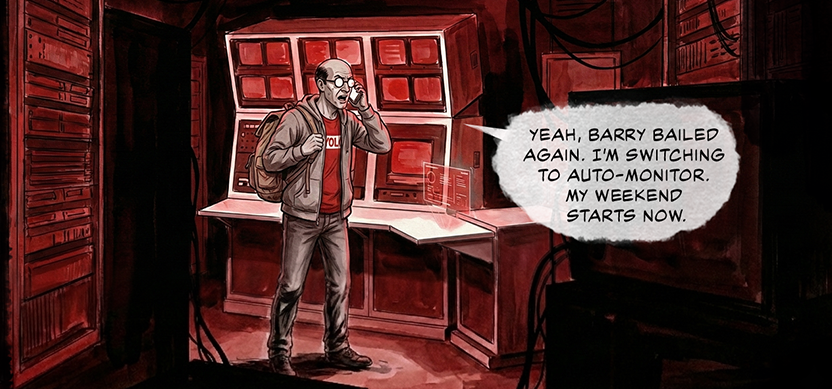 PANEL 9 INT. CONTROL ROOM - EVENING Sanders is slinging a backpack over his shoulder, talking into a phone. The room is darker now. SANDERS: Yeah, Barry bailed again. I’m switching to auto-monitor. My weekend starts now.